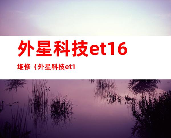 外星科技et16维修（外星科技et 16）