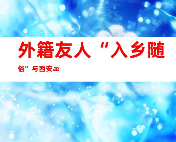 外籍友人“入乡随俗” 与西安民众共迎元宵佳节