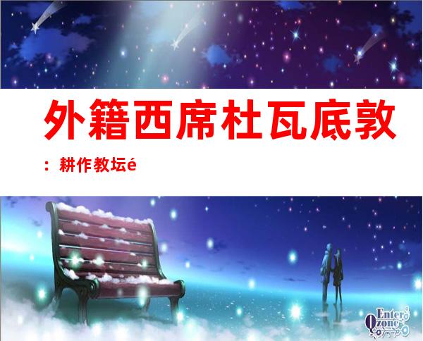 外籍西席杜瓦底敦：耕作教坛通报缅中交情 钟情壮乡山歌螺蛳粉