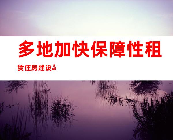 多地加快保障性租赁住房建设 可解决千万人口住房困难