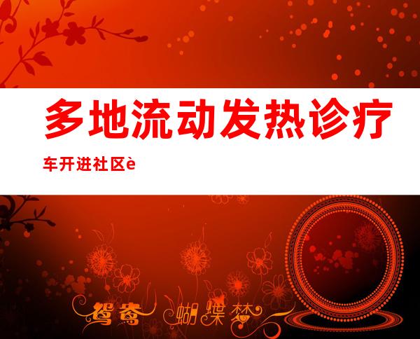 多地流动发热诊疗车开进社区 车辆由公交车、体检车等改造而成