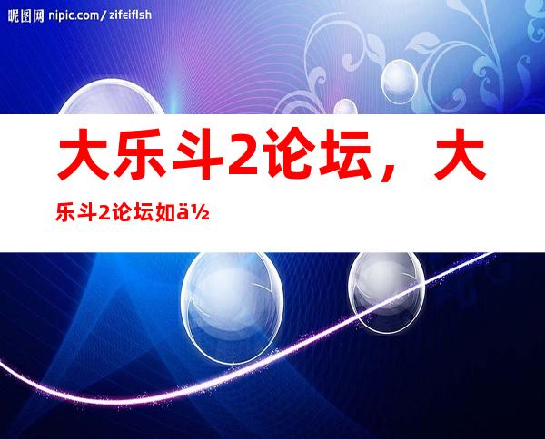 大乐斗2论坛，大乐斗2论坛如何上传战斗录像