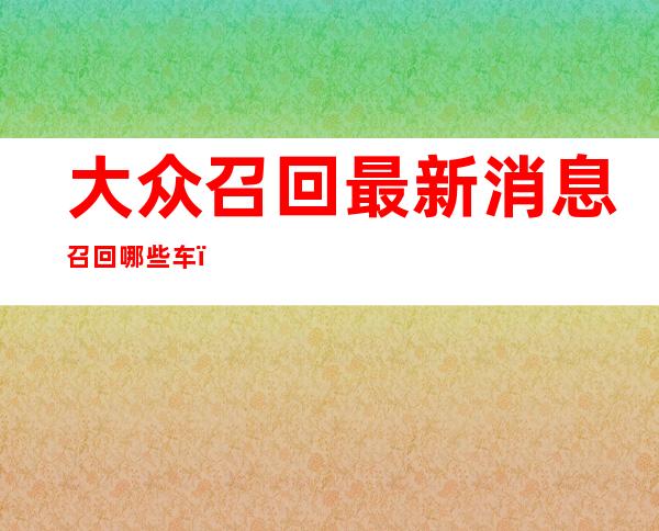 大众召回最新消息召回哪些车，大众召回的车型有哪些