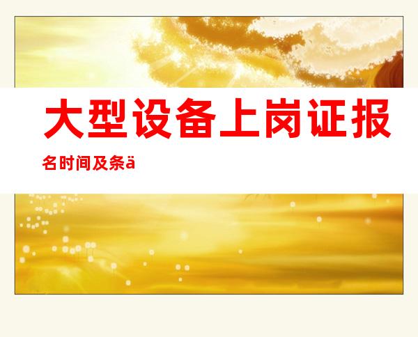 大型设备上岗证报名时间及条件(大型设备上岗证2022年报名时间)