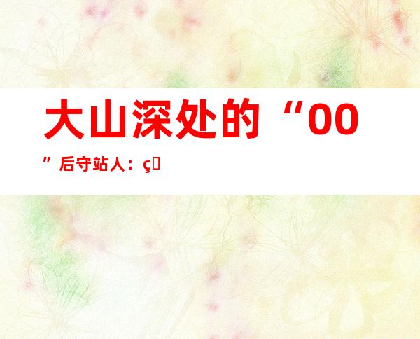 大山深处的“00”后守站人：用青春“点燃”最亮的光