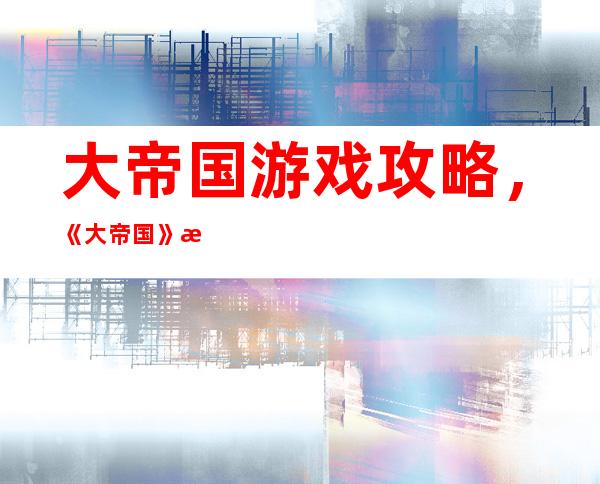 大帝国游戏 攻略，《大帝国》游戏必备攻略详解