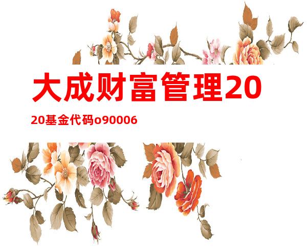 大成财富管理2020基金代码o90006净值（大成财富管理2020代号090006最新净值）