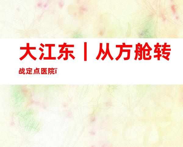 大江东｜从方舱转战定点医院，这支医疗队特别能战斗