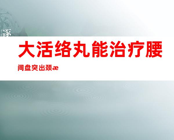 大活络丸能治疗腰间盘突出颈椎病（腰椎间盘突出和颈椎病怎样锻炼）