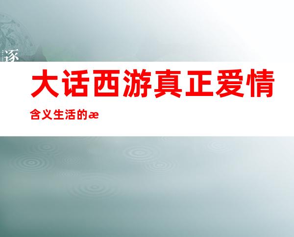 大话西游真正爱情含义 生活的无奈_大话西游真正爱情含义 爱情观