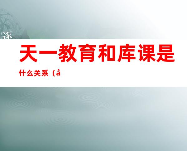 天一教育和库课是什么关系（天一教育培训学校怎么样）