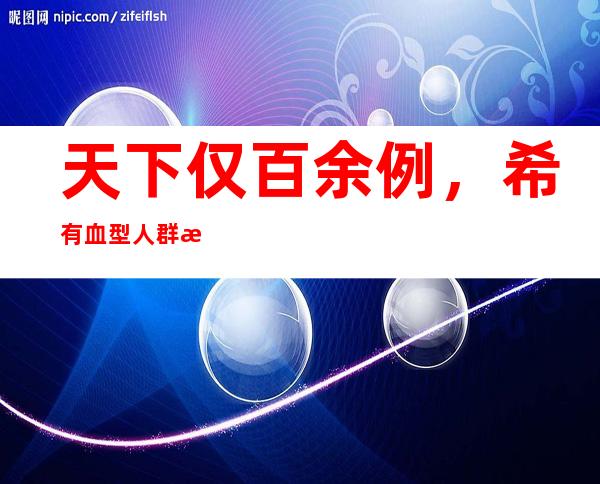 天下仅百余例，希有血型人群暗地里的“用血难”若何解决？