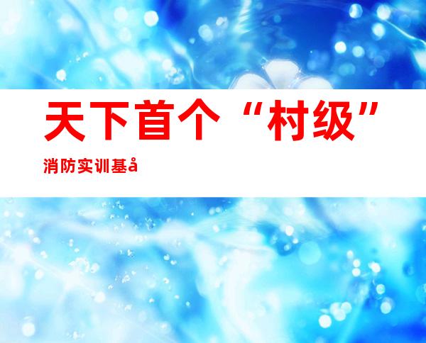 天下首个“村级”消防实训基地落地向阳