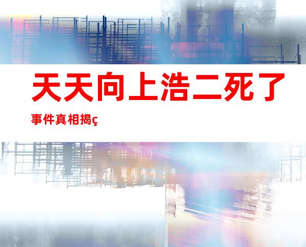 天天向上浩二死了事件真相揭秘因扮演鬼子浩二回国被打