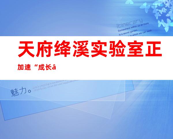 天府绛溪实验室正加速“成长” 预计年内实现挂牌