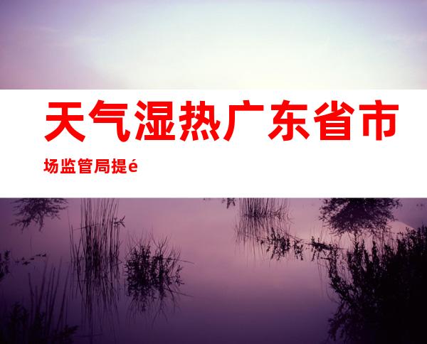 天气湿热 广东省市场监管局提醒谨防误食受污染湿米粉引发中毒