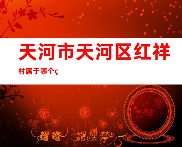 天河市天河区红祥村属于哪个省（天河市场监督管理局电话）