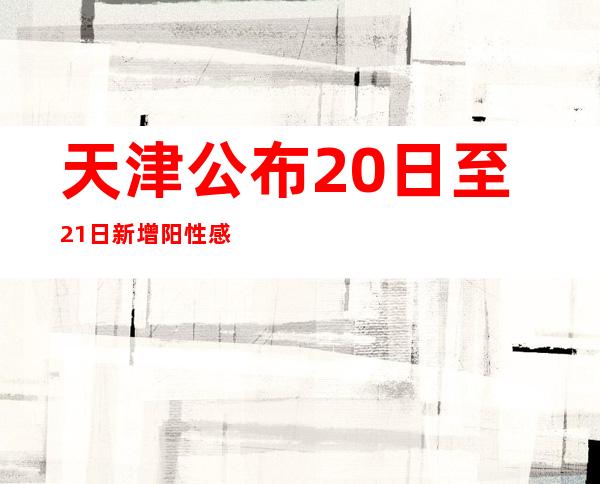 天津公布20日至21日新增阳性感染者涉及的主要区域和场所