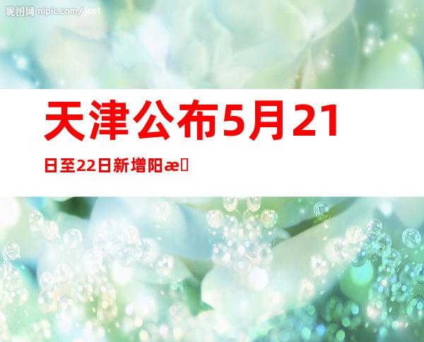 天津公布5月21日至22日 新增阳性感染者涉及主要区域和场所