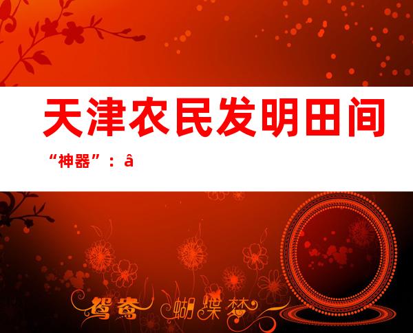 天津农民发明田间“神器”：“锄禾”不再“汗滴土”