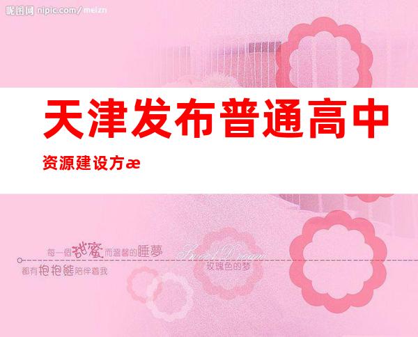 天津发布普通高中资源建设方案 到2025年新增2.6万余个学位