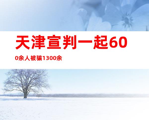 天津宣判一起600余人被骗1300余万元“会员费”案件