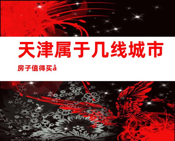 天津属于几线城市?房子值得买吗（天津属于几线城市最新2020）