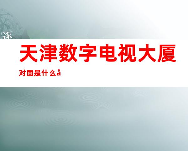 天津数字电视大厦对面是什么地方（天津数字电视大厦属于哪个街道）