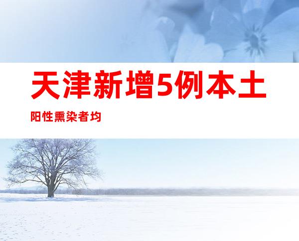 天津新增5例本土阳性熏染者 均为管控职员