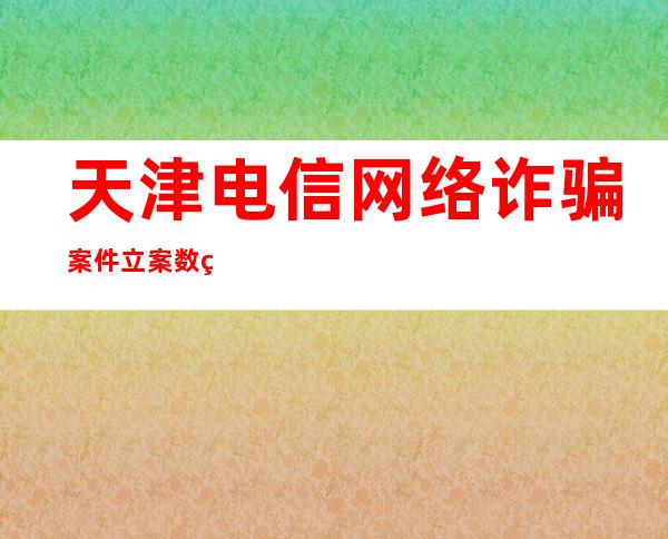 天津电信网络诈骗案件立案数目、丧失金额实现双降低