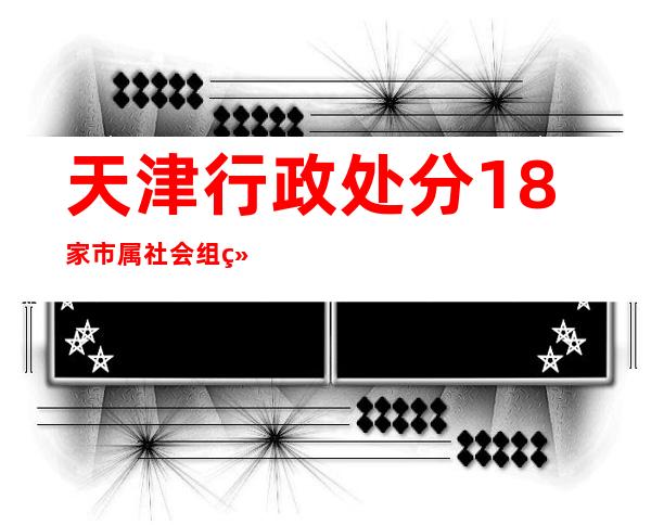 天津行政处分18家市属社会组织