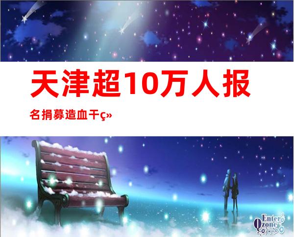 天津超10万人报名捐募造血干细胞 323人胜利捐募