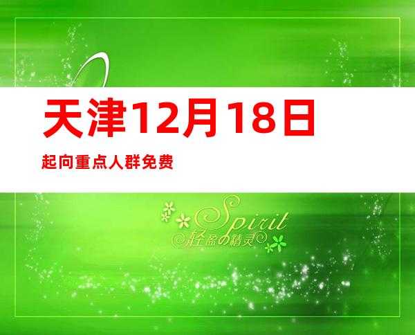 天津12月18日起向重点人群免费发放“健康防疫包”