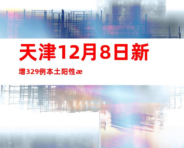 天津12月8日新增329例本土阳性感染者