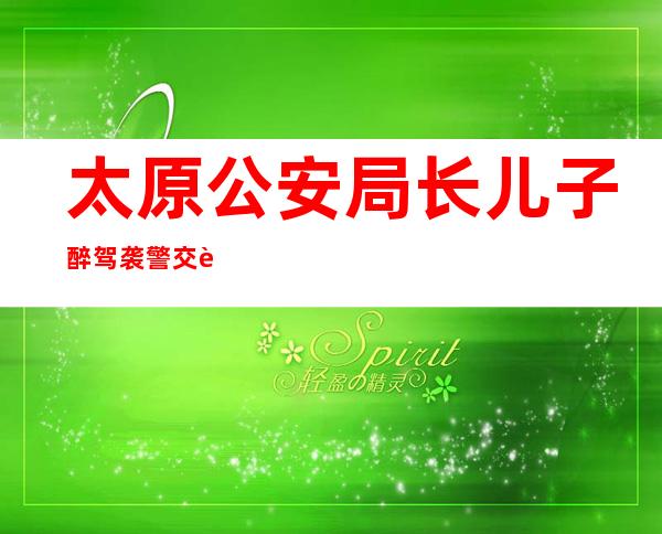 太原公安局长儿子醉驾袭警交警队集体作伪证