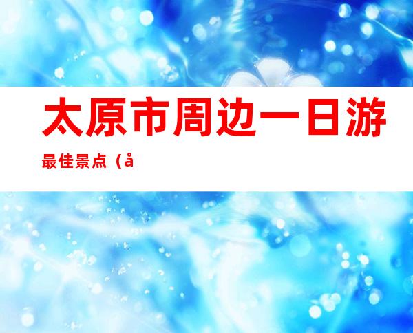 太原市周边一日游最佳景点（太原周边游哪里好玩一日游）