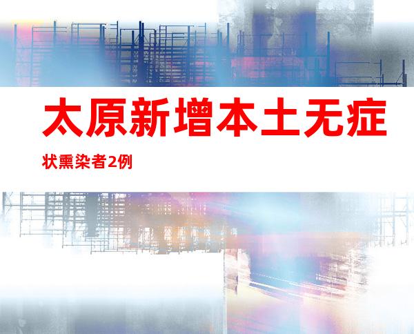 太原新增本土无症状熏染者2例、待诊断2例 万柏林区消除姑且静默管理