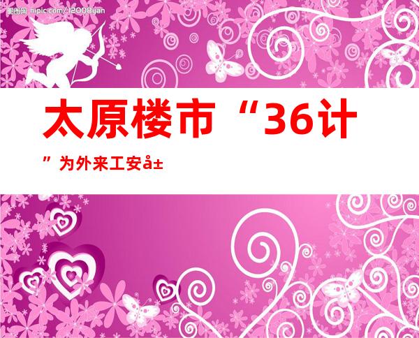 太原楼市“36计”为外来工安居城市提供叠加利好