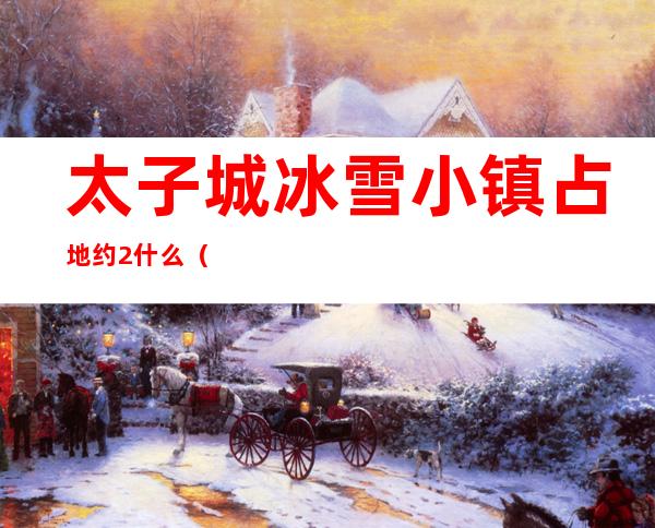 太子城冰雪小镇占地约2什么（太子城为什么叫太子城）