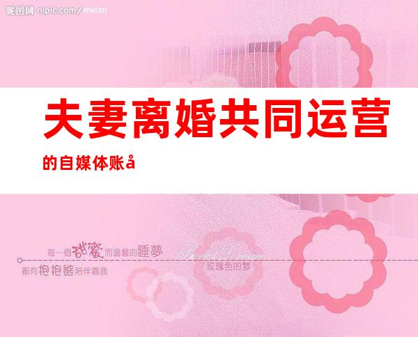 夫妻离婚共同运营的自媒体账号权属惹纠纷