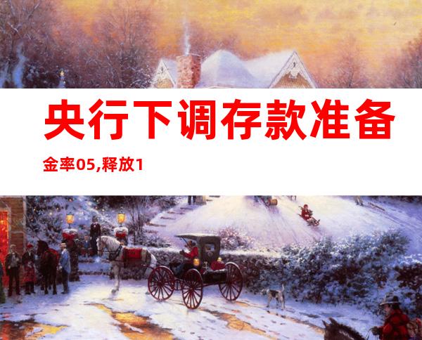 央行下调存款准备金率0.5%,释放1万亿!_央行下调存款准备金会导致货币流通量