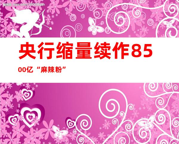 央行缩量续作8500亿“麻辣粉”，11月已释放3200亿流动性…LPR或有望调降