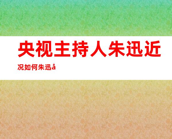 央视主持人朱迅近况如何 朱迅发生了什么事情