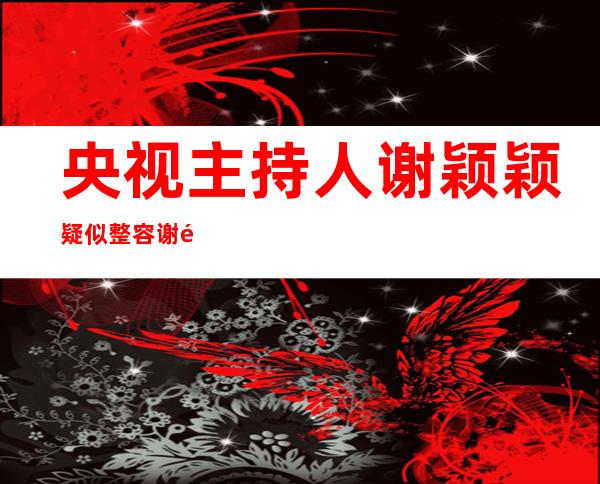 央视主持人谢颖颖疑似整容 谢颖颖整容前照片曝光