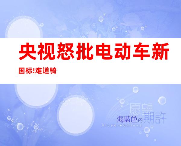 央视怒批电动车新国标!难道骑电动车的就不是人了吗?（央视怒批电动车新国标视频）