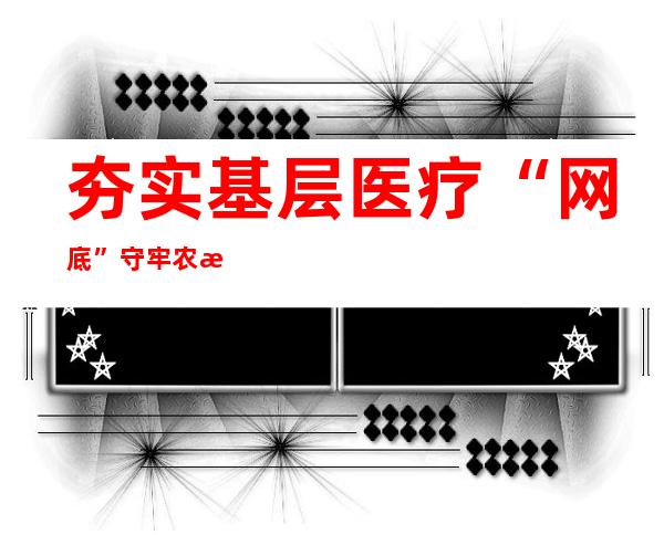 夯实基层医疗“网底” 守牢农村居民健康