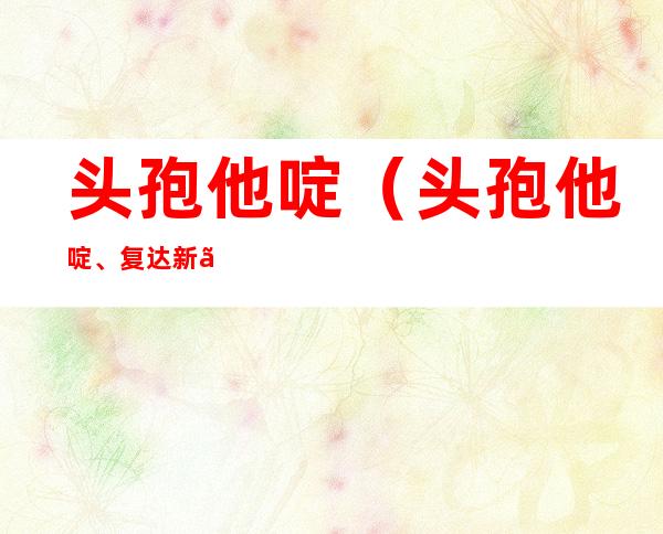 头孢他啶（头孢他啶、复达新、凤露新）的作用与副作用、注意事项