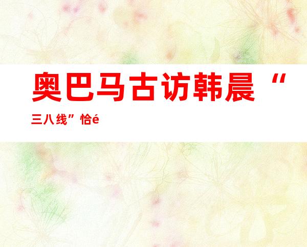 奥巴马古访韩晨“三八线” 恰遇金邪日逝世 百地