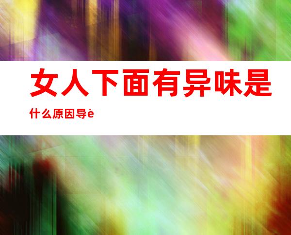 女人下面有异味是什么原因导致的 用什么药物可以消除,女人下面有异味怎么去除掉买什么药吃