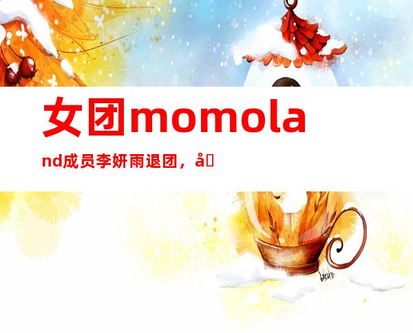 女团momoland成员李妍雨退团， 原因揭晓居然是因为这个！